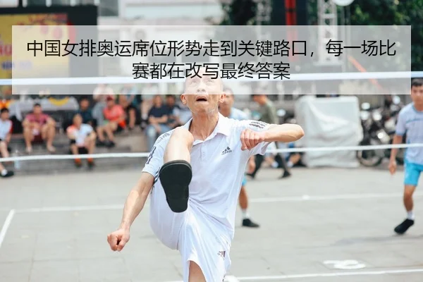 中国女排奥运席位形势走到关键路口，每一场比赛都在改写最终答案